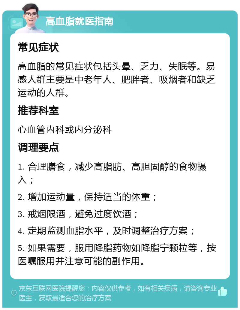 高血脂就医指南 常见症状 高血脂的常见症状包括头晕、乏力、失眠等。易感人群主要是中老年人、肥胖者、吸烟者和缺乏运动的人群。 推荐科室 心血管内科或内分泌科 调理要点 1. 合理膳食，减少高脂肪、高胆固醇的食物摄入； 2. 增加运动量，保持适当的体重； 3. 戒烟限酒，避免过度饮酒； 4. 定期监测血脂水平，及时调整治疗方案； 5. 如果需要，服用降脂药物如降脂宁颗粒等，按医嘱服用并注意可能的副作用。