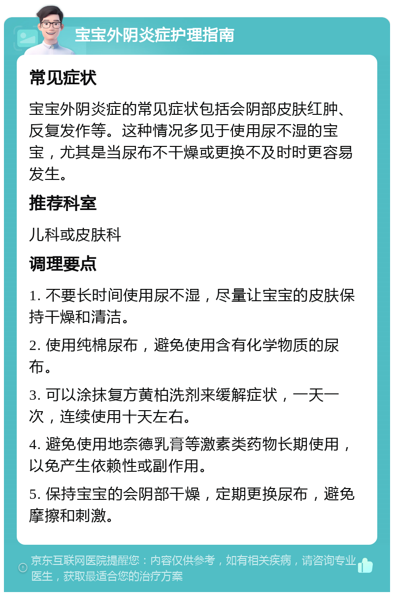 宝宝外阴炎症护理指南 常见症状 宝宝外阴炎症的常见症状包括会阴部皮肤红肿、反复发作等。这种情况多见于使用尿不湿的宝宝，尤其是当尿布不干燥或更换不及时时更容易发生。 推荐科室 儿科或皮肤科 调理要点 1. 不要长时间使用尿不湿，尽量让宝宝的皮肤保持干燥和清洁。 2. 使用纯棉尿布，避免使用含有化学物质的尿布。 3. 可以涂抹复方黄柏洗剂来缓解症状，一天一次，连续使用十天左右。 4. 避免使用地奈德乳膏等激素类药物长期使用，以免产生依赖性或副作用。 5. 保持宝宝的会阴部干燥，定期更换尿布，避免摩擦和刺激。