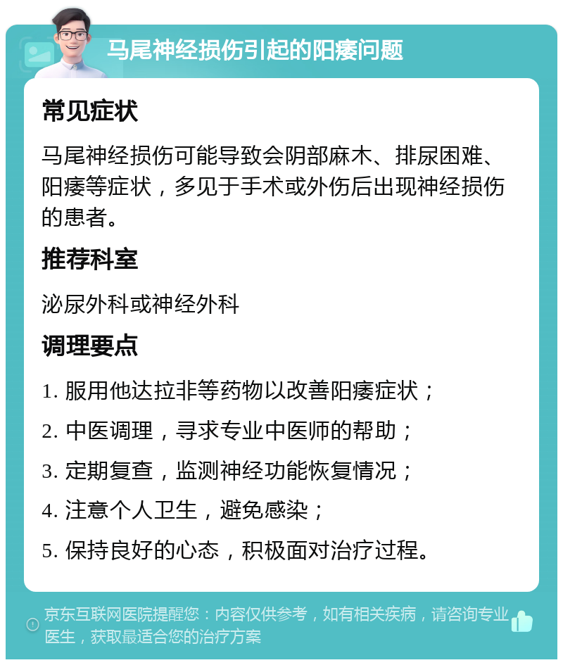 马尾神经损伤引起的阳痿问题 常见症状 马尾神经损伤可能导致会阴部麻木、排尿困难、阳痿等症状，多见于手术或外伤后出现神经损伤的患者。 推荐科室 泌尿外科或神经外科 调理要点 1. 服用他达拉非等药物以改善阳痿症状； 2. 中医调理，寻求专业中医师的帮助； 3. 定期复查，监测神经功能恢复情况； 4. 注意个人卫生，避免感染； 5. 保持良好的心态，积极面对治疗过程。