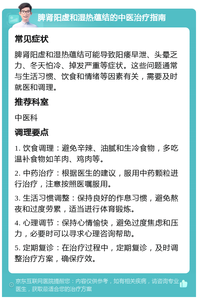 脾肾阳虚和湿热蕴结的中医治疗指南 常见症状 脾肾阳虚和湿热蕴结可能导致阳痿早泄、头晕乏力、冬天怕冷、掉发严重等症状。这些问题通常与生活习惯、饮食和情绪等因素有关，需要及时就医和调理。 推荐科室 中医科 调理要点 1. 饮食调理：避免辛辣、油腻和生冷食物，多吃温补食物如羊肉、鸡肉等。 2. 中药治疗：根据医生的建议，服用中药颗粒进行治疗，注意按照医嘱服用。 3. 生活习惯调整：保持良好的作息习惯，避免熬夜和过度劳累，适当进行体育锻炼。 4. 心理调节：保持心情愉快，避免过度焦虑和压力，必要时可以寻求心理咨询帮助。 5. 定期复诊：在治疗过程中，定期复诊，及时调整治疗方案，确保疗效。