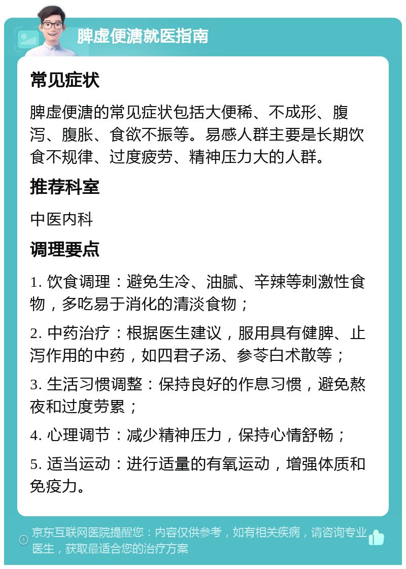 脾虚便溏就医指南 常见症状 脾虚便溏的常见症状包括大便稀、不成形、腹泻、腹胀、食欲不振等。易感人群主要是长期饮食不规律、过度疲劳、精神压力大的人群。 推荐科室 中医内科 调理要点 1. 饮食调理：避免生冷、油腻、辛辣等刺激性食物，多吃易于消化的清淡食物； 2. 中药治疗：根据医生建议，服用具有健脾、止泻作用的中药，如四君子汤、参苓白术散等； 3. 生活习惯调整：保持良好的作息习惯，避免熬夜和过度劳累； 4. 心理调节：减少精神压力，保持心情舒畅； 5. 适当运动：进行适量的有氧运动，增强体质和免疫力。