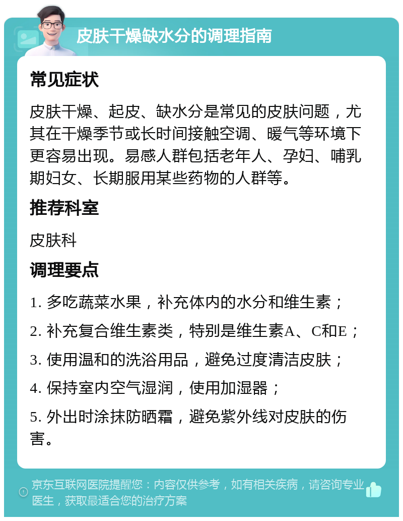 皮肤干燥缺水分的调理指南 常见症状 皮肤干燥、起皮、缺水分是常见的皮肤问题，尤其在干燥季节或长时间接触空调、暖气等环境下更容易出现。易感人群包括老年人、孕妇、哺乳期妇女、长期服用某些药物的人群等。 推荐科室 皮肤科 调理要点 1. 多吃蔬菜水果，补充体内的水分和维生素； 2. 补充复合维生素类，特别是维生素A、C和E； 3. 使用温和的洗浴用品，避免过度清洁皮肤； 4. 保持室内空气湿润，使用加湿器； 5. 外出时涂抹防晒霜，避免紫外线对皮肤的伤害。