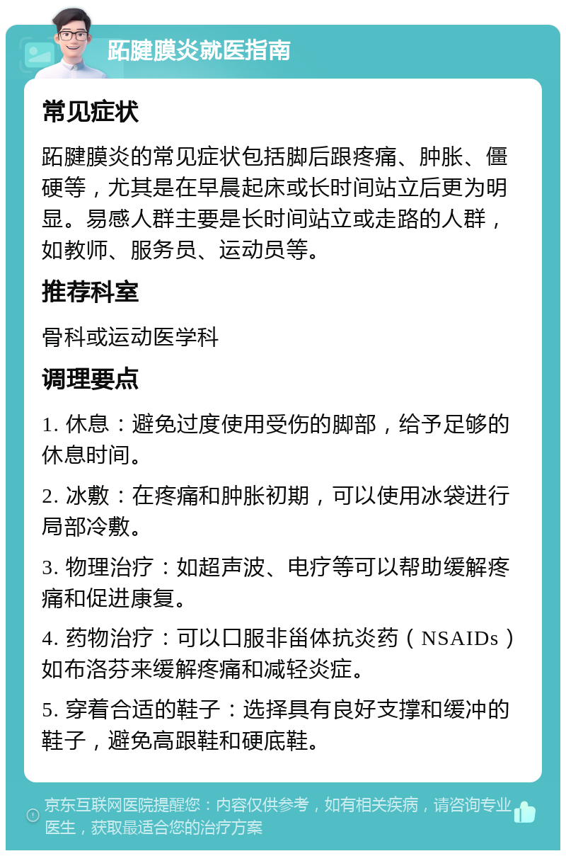 跖腱膜炎就医指南 常见症状 跖腱膜炎的常见症状包括脚后跟疼痛、肿胀、僵硬等，尤其是在早晨起床或长时间站立后更为明显。易感人群主要是长时间站立或走路的人群，如教师、服务员、运动员等。 推荐科室 骨科或运动医学科 调理要点 1. 休息：避免过度使用受伤的脚部，给予足够的休息时间。 2. 冰敷：在疼痛和肿胀初期，可以使用冰袋进行局部冷敷。 3. 物理治疗：如超声波、电疗等可以帮助缓解疼痛和促进康复。 4. 药物治疗：可以口服非甾体抗炎药（NSAIDs）如布洛芬来缓解疼痛和减轻炎症。 5. 穿着合适的鞋子：选择具有良好支撑和缓冲的鞋子，避免高跟鞋和硬底鞋。