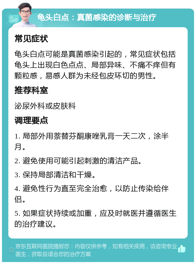 龟头白点：真菌感染的诊断与治疗 常见症状 龟头白点可能是真菌感染引起的，常见症状包括龟头上出现白色点点、局部异味、不痛不痒但有颗粒感，易感人群为未经包皮环切的男性。 推荐科室 泌尿外科或皮肤科 调理要点 1. 局部外用萘替芬酮康唑乳膏一天二次，涂半月。 2. 避免使用可能引起刺激的清洁产品。 3. 保持局部清洁和干燥。 4. 避免性行为直至完全治愈，以防止传染给伴侣。 5. 如果症状持续或加重，应及时就医并遵循医生的治疗建议。