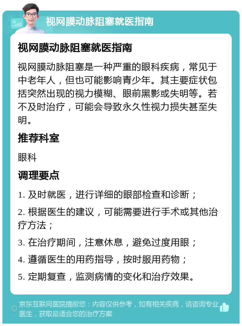 视网膜动脉阻塞就医指南 视网膜动脉阻塞就医指南 视网膜动脉阻塞是一种严重的眼科疾病，常见于中老年人，但也可能影响青少年。其主要症状包括突然出现的视力模糊、眼前黑影或失明等。若不及时治疗，可能会导致永久性视力损失甚至失明。 推荐科室 眼科 调理要点 1. 及时就医，进行详细的眼部检查和诊断； 2. 根据医生的建议，可能需要进行手术或其他治疗方法； 3. 在治疗期间，注意休息，避免过度用眼； 4. 遵循医生的用药指导，按时服用药物； 5. 定期复查，监测病情的变化和治疗效果。