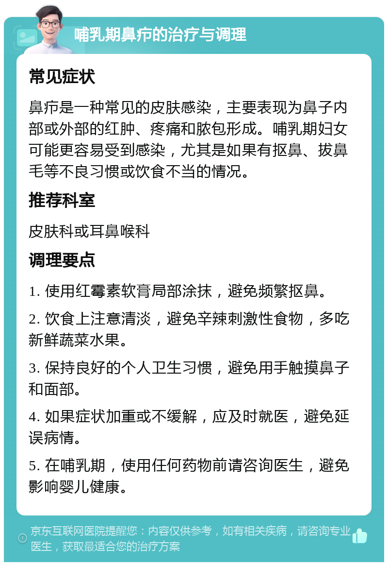 哺乳期鼻疖的治疗与调理 常见症状 鼻疖是一种常见的皮肤感染，主要表现为鼻子内部或外部的红肿、疼痛和脓包形成。哺乳期妇女可能更容易受到感染，尤其是如果有抠鼻、拔鼻毛等不良习惯或饮食不当的情况。 推荐科室 皮肤科或耳鼻喉科 调理要点 1. 使用红霉素软膏局部涂抹，避免频繁抠鼻。 2. 饮食上注意清淡，避免辛辣刺激性食物，多吃新鲜蔬菜水果。 3. 保持良好的个人卫生习惯，避免用手触摸鼻子和面部。 4. 如果症状加重或不缓解，应及时就医，避免延误病情。 5. 在哺乳期，使用任何药物前请咨询医生，避免影响婴儿健康。