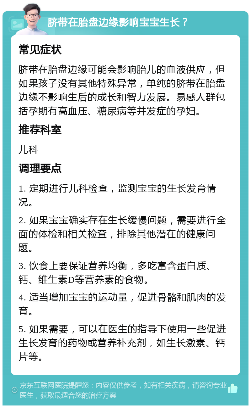 脐带在胎盘边缘影响宝宝生长？ 常见症状 脐带在胎盘边缘可能会影响胎儿的血液供应，但如果孩子没有其他特殊异常，单纯的脐带在胎盘边缘不影响生后的成长和智力发展。易感人群包括孕期有高血压、糖尿病等并发症的孕妇。 推荐科室 儿科 调理要点 1. 定期进行儿科检查，监测宝宝的生长发育情况。 2. 如果宝宝确实存在生长缓慢问题，需要进行全面的体检和相关检查，排除其他潜在的健康问题。 3. 饮食上要保证营养均衡，多吃富含蛋白质、钙、维生素D等营养素的食物。 4. 适当增加宝宝的运动量，促进骨骼和肌肉的发育。 5. 如果需要，可以在医生的指导下使用一些促进生长发育的药物或营养补充剂，如生长激素、钙片等。