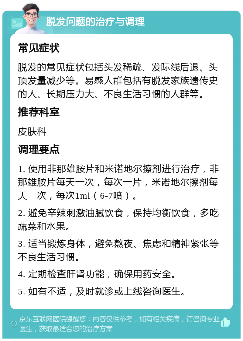 脱发问题的治疗与调理 常见症状 脱发的常见症状包括头发稀疏、发际线后退、头顶发量减少等。易感人群包括有脱发家族遗传史的人、长期压力大、不良生活习惯的人群等。 推荐科室 皮肤科 调理要点 1. 使用非那雄胺片和米诺地尔擦剂进行治疗，非那雄胺片每天一次，每次一片，米诺地尔擦剂每天一次，每次1ml（6-7喷）。 2. 避免辛辣刺激油腻饮食，保持均衡饮食，多吃蔬菜和水果。 3. 适当锻炼身体，避免熬夜、焦虑和精神紧张等不良生活习惯。 4. 定期检查肝肾功能，确保用药安全。 5. 如有不适，及时就诊或上线咨询医生。