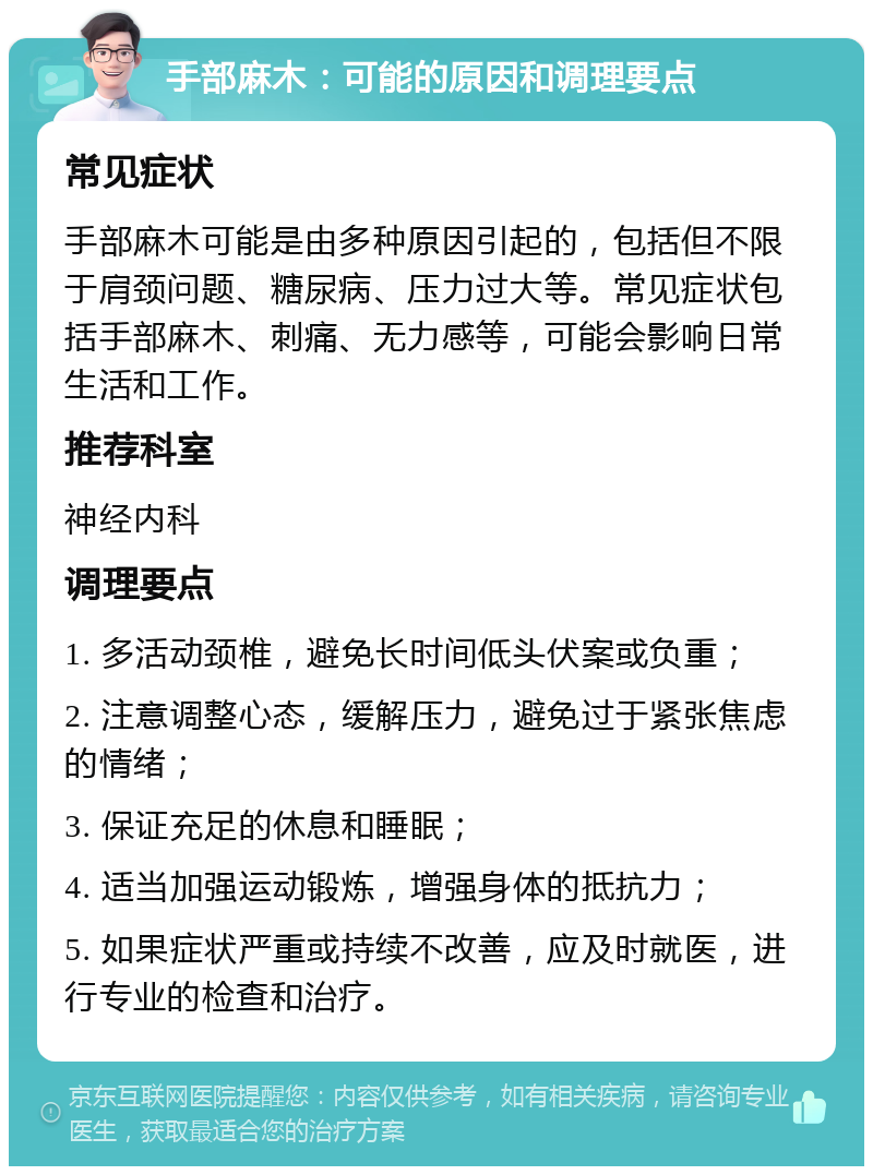 手部麻木：可能的原因和调理要点 常见症状 手部麻木可能是由多种原因引起的，包括但不限于肩颈问题、糖尿病、压力过大等。常见症状包括手部麻木、刺痛、无力感等，可能会影响日常生活和工作。 推荐科室 神经内科 调理要点 1. 多活动颈椎，避免长时间低头伏案或负重； 2. 注意调整心态，缓解压力，避免过于紧张焦虑的情绪； 3. 保证充足的休息和睡眠； 4. 适当加强运动锻炼，增强身体的抵抗力； 5. 如果症状严重或持续不改善，应及时就医，进行专业的检查和治疗。