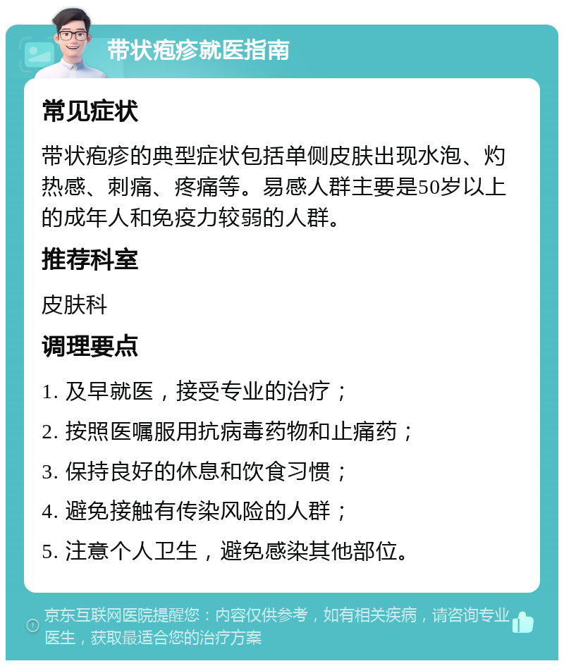 带状疱疹就医指南 常见症状 带状疱疹的典型症状包括单侧皮肤出现水泡、灼热感、刺痛、疼痛等。易感人群主要是50岁以上的成年人和免疫力较弱的人群。 推荐科室 皮肤科 调理要点 1. 及早就医，接受专业的治疗； 2. 按照医嘱服用抗病毒药物和止痛药； 3. 保持良好的休息和饮食习惯； 4. 避免接触有传染风险的人群； 5. 注意个人卫生，避免感染其他部位。