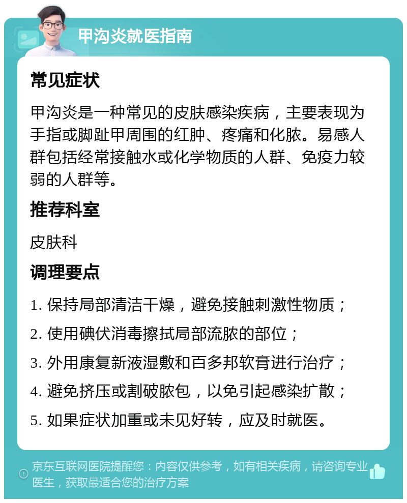 甲沟炎就医指南 常见症状 甲沟炎是一种常见的皮肤感染疾病，主要表现为手指或脚趾甲周围的红肿、疼痛和化脓。易感人群包括经常接触水或化学物质的人群、免疫力较弱的人群等。 推荐科室 皮肤科 调理要点 1. 保持局部清洁干燥，避免接触刺激性物质； 2. 使用碘伏消毒擦拭局部流脓的部位； 3. 外用康复新液湿敷和百多邦软膏进行治疗； 4. 避免挤压或割破脓包，以免引起感染扩散； 5. 如果症状加重或未见好转，应及时就医。