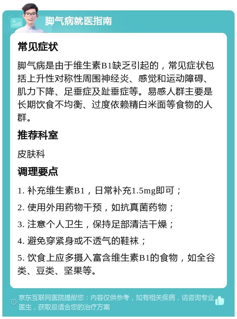 脚气病就医指南 常见症状 脚气病是由于维生素B1缺乏引起的，常见症状包括上升性对称性周围神经炎、感觉和运动障碍、肌力下降、足垂症及趾垂症等。易感人群主要是长期饮食不均衡、过度依赖精白米面等食物的人群。 推荐科室 皮肤科 调理要点 1. 补充维生素B1，日常补充1.5mg即可； 2. 使用外用药物干预，如抗真菌药物； 3. 注意个人卫生，保持足部清洁干燥； 4. 避免穿紧身或不透气的鞋袜； 5. 饮食上应多摄入富含维生素B1的食物，如全谷类、豆类、坚果等。