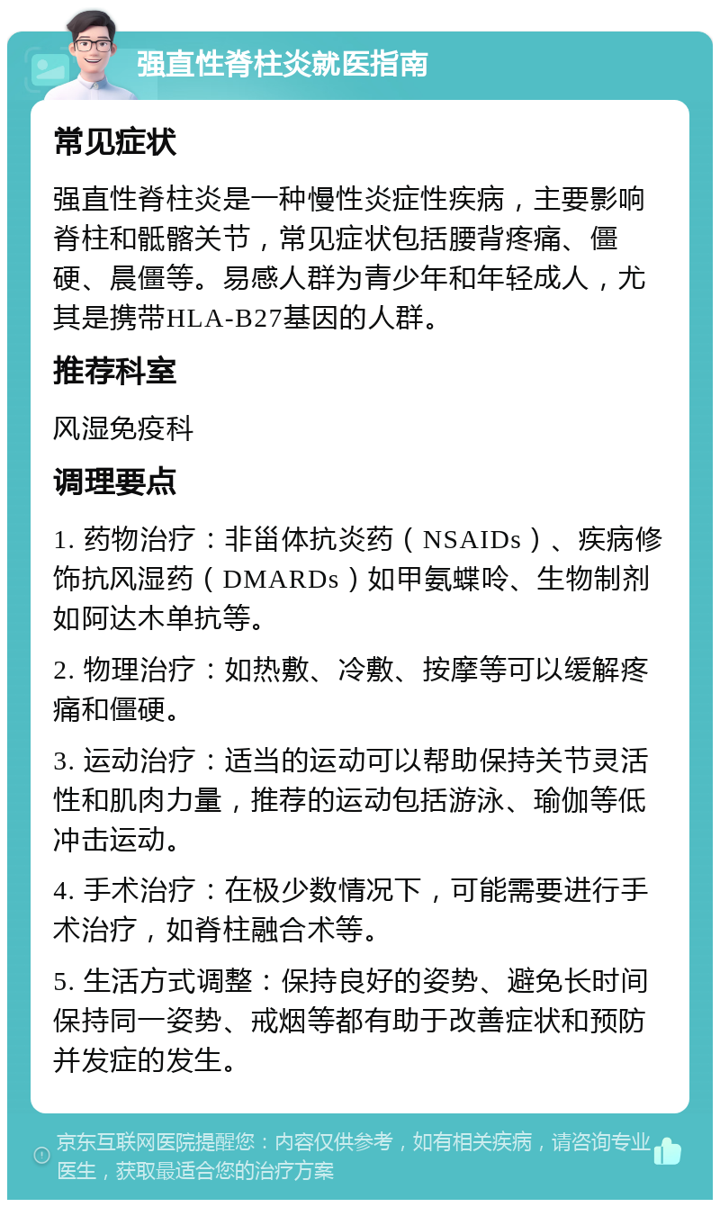 强直性脊柱炎就医指南 常见症状 强直性脊柱炎是一种慢性炎症性疾病，主要影响脊柱和骶髂关节，常见症状包括腰背疼痛、僵硬、晨僵等。易感人群为青少年和年轻成人，尤其是携带HLA-B27基因的人群。 推荐科室 风湿免疫科 调理要点 1. 药物治疗：非甾体抗炎药（NSAIDs）、疾病修饰抗风湿药（DMARDs）如甲氨蝶呤、生物制剂如阿达木单抗等。 2. 物理治疗：如热敷、冷敷、按摩等可以缓解疼痛和僵硬。 3. 运动治疗：适当的运动可以帮助保持关节灵活性和肌肉力量，推荐的运动包括游泳、瑜伽等低冲击运动。 4. 手术治疗：在极少数情况下，可能需要进行手术治疗，如脊柱融合术等。 5. 生活方式调整：保持良好的姿势、避免长时间保持同一姿势、戒烟等都有助于改善症状和预防并发症的发生。