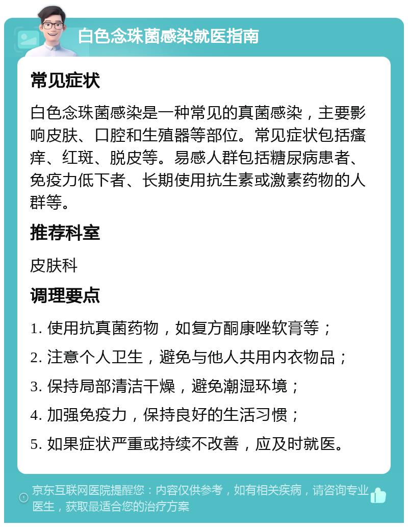 白色念珠菌感染就医指南 常见症状 白色念珠菌感染是一种常见的真菌感染，主要影响皮肤、口腔和生殖器等部位。常见症状包括瘙痒、红斑、脱皮等。易感人群包括糖尿病患者、免疫力低下者、长期使用抗生素或激素药物的人群等。 推荐科室 皮肤科 调理要点 1. 使用抗真菌药物，如复方酮康唑软膏等； 2. 注意个人卫生，避免与他人共用内衣物品； 3. 保持局部清洁干燥，避免潮湿环境； 4. 加强免疫力，保持良好的生活习惯； 5. 如果症状严重或持续不改善，应及时就医。