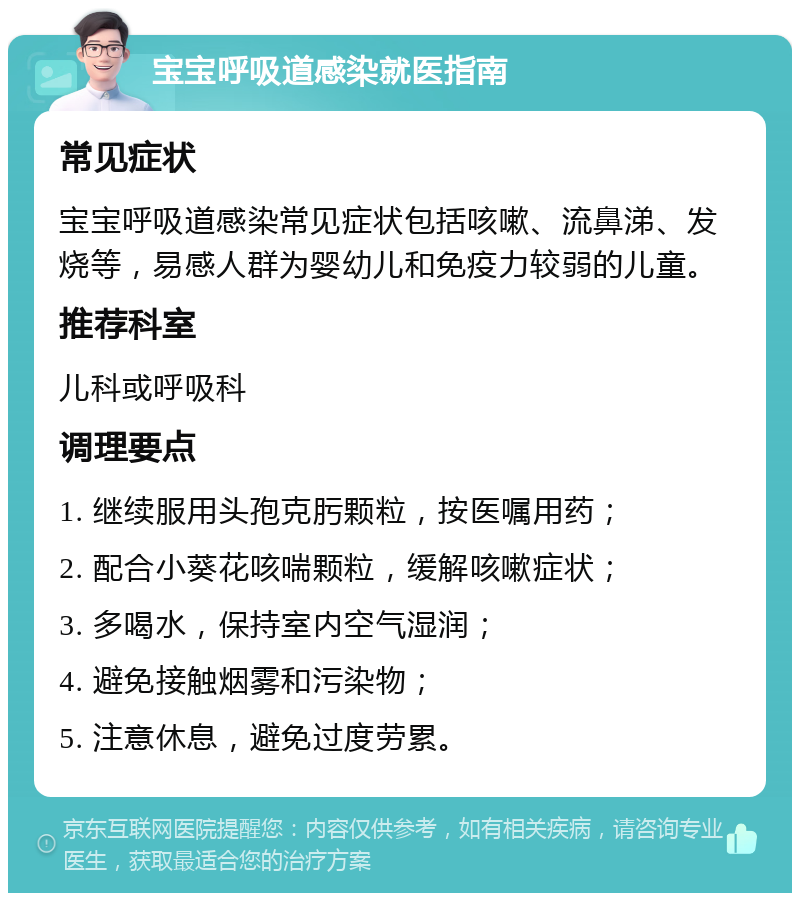 宝宝呼吸道感染就医指南 常见症状 宝宝呼吸道感染常见症状包括咳嗽、流鼻涕、发烧等，易感人群为婴幼儿和免疫力较弱的儿童。 推荐科室 儿科或呼吸科 调理要点 1. 继续服用头孢克肟颗粒，按医嘱用药； 2. 配合小葵花咳喘颗粒，缓解咳嗽症状； 3. 多喝水，保持室内空气湿润； 4. 避免接触烟雾和污染物； 5. 注意休息，避免过度劳累。