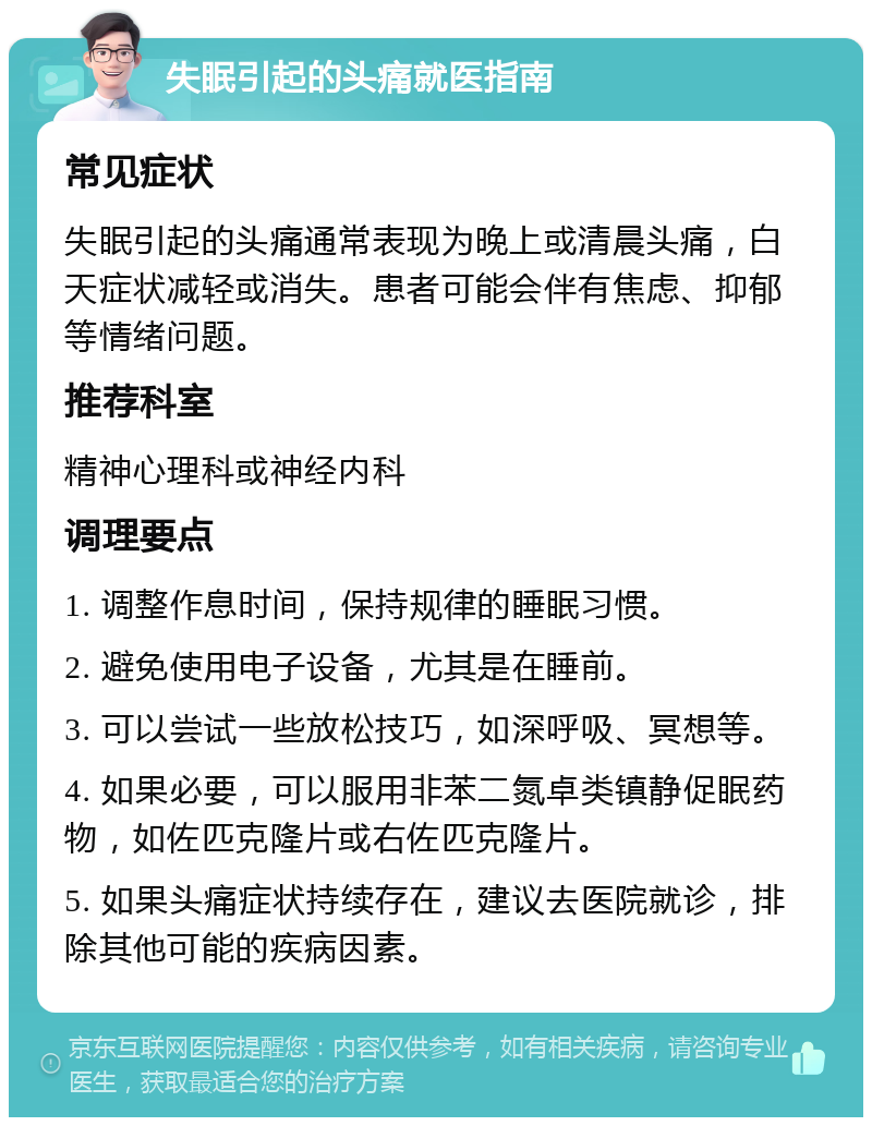 失眠引起的头痛就医指南 常见症状 失眠引起的头痛通常表现为晚上或清晨头痛，白天症状减轻或消失。患者可能会伴有焦虑、抑郁等情绪问题。 推荐科室 精神心理科或神经内科 调理要点 1. 调整作息时间，保持规律的睡眠习惯。 2. 避免使用电子设备，尤其是在睡前。 3. 可以尝试一些放松技巧，如深呼吸、冥想等。 4. 如果必要，可以服用非苯二氮卓类镇静促眠药物，如佐匹克隆片或右佐匹克隆片。 5. 如果头痛症状持续存在，建议去医院就诊，排除其他可能的疾病因素。