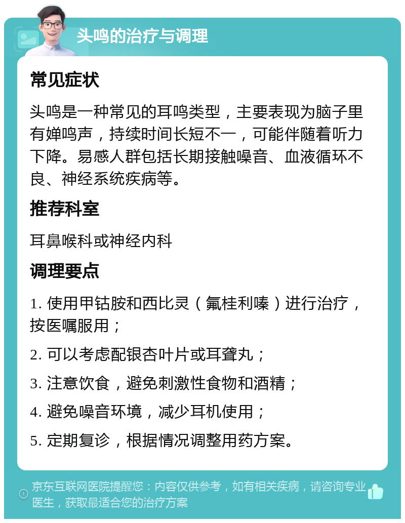 头鸣的治疗与调理 常见症状 头鸣是一种常见的耳鸣类型，主要表现为脑子里有婵鸣声，持续时间长短不一，可能伴随着听力下降。易感人群包括长期接触噪音、血液循环不良、神经系统疾病等。 推荐科室 耳鼻喉科或神经内科 调理要点 1. 使用甲钴胺和西比灵（氟桂利嗪）进行治疗，按医嘱服用； 2. 可以考虑配银杏叶片或耳聋丸； 3. 注意饮食，避免刺激性食物和酒精； 4. 避免噪音环境，减少耳机使用； 5. 定期复诊，根据情况调整用药方案。