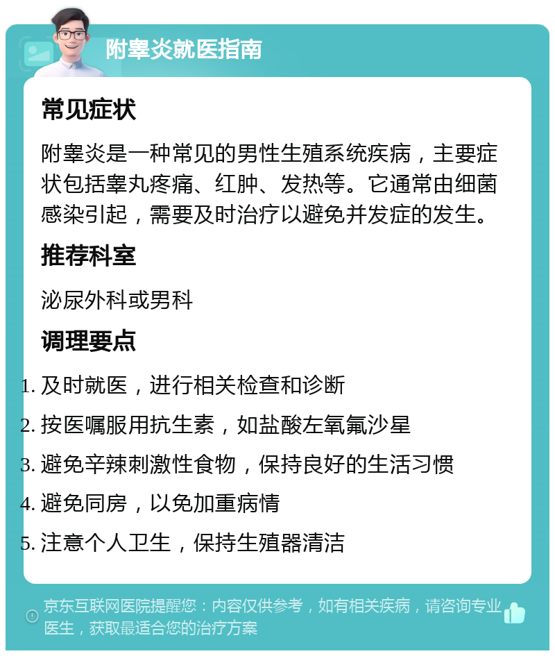 附睾炎就医指南 常见症状 附睾炎是一种常见的男性生殖系统疾病，主要症状包括睾丸疼痛、红肿、发热等。它通常由细菌感染引起，需要及时治疗以避免并发症的发生。 推荐科室 泌尿外科或男科 调理要点 及时就医，进行相关检查和诊断 按医嘱服用抗生素，如盐酸左氧氟沙星 避免辛辣刺激性食物，保持良好的生活习惯 避免同房，以免加重病情 注意个人卫生，保持生殖器清洁