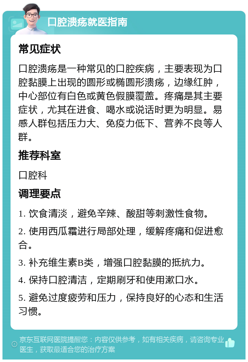 口腔溃疡就医指南 常见症状 口腔溃疡是一种常见的口腔疾病，主要表现为口腔黏膜上出现的圆形或椭圆形溃疡，边缘红肿，中心部位有白色或黄色假膜覆盖。疼痛是其主要症状，尤其在进食、喝水或说话时更为明显。易感人群包括压力大、免疫力低下、营养不良等人群。 推荐科室 口腔科 调理要点 1. 饮食清淡，避免辛辣、酸甜等刺激性食物。 2. 使用西瓜霜进行局部处理，缓解疼痛和促进愈合。 3. 补充维生素B类，增强口腔黏膜的抵抗力。 4. 保持口腔清洁，定期刷牙和使用漱口水。 5. 避免过度疲劳和压力，保持良好的心态和生活习惯。