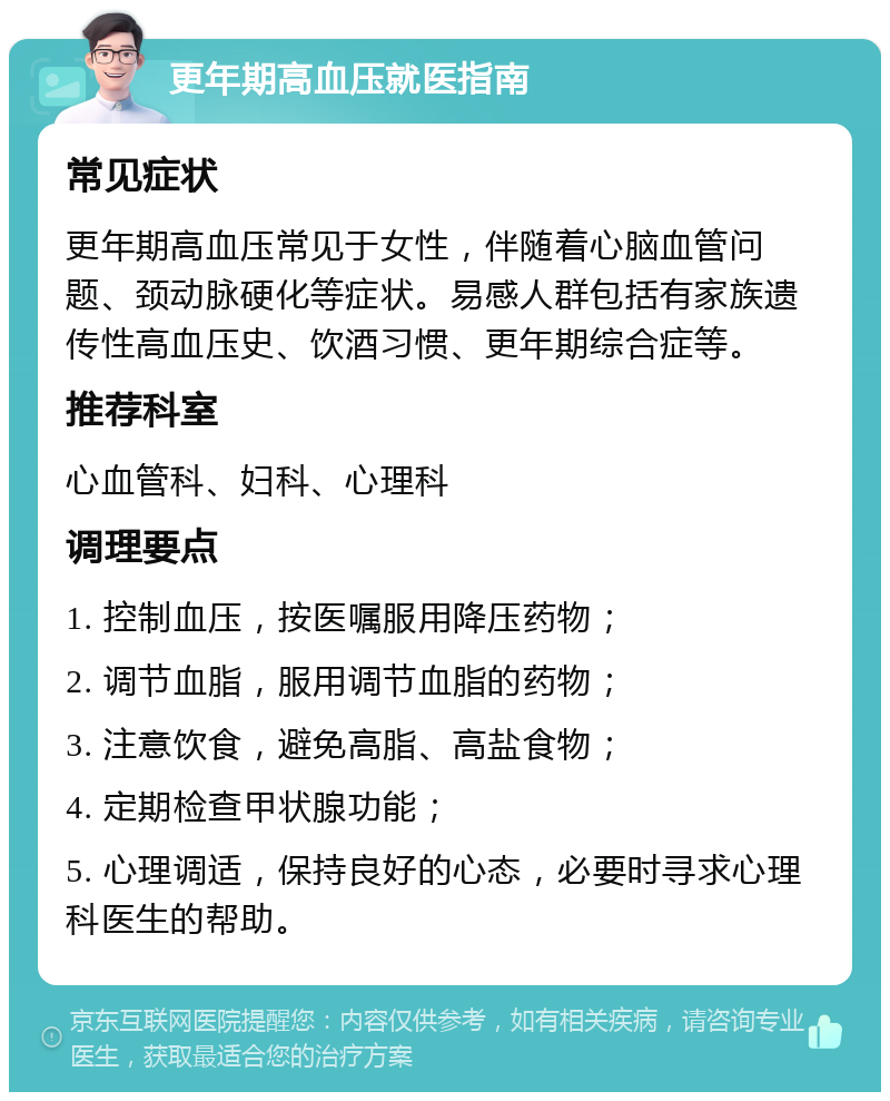 更年期高血压就医指南 常见症状 更年期高血压常见于女性，伴随着心脑血管问题、颈动脉硬化等症状。易感人群包括有家族遗传性高血压史、饮酒习惯、更年期综合症等。 推荐科室 心血管科、妇科、心理科 调理要点 1. 控制血压，按医嘱服用降压药物； 2. 调节血脂，服用调节血脂的药物； 3. 注意饮食，避免高脂、高盐食物； 4. 定期检查甲状腺功能； 5. 心理调适，保持良好的心态，必要时寻求心理科医生的帮助。