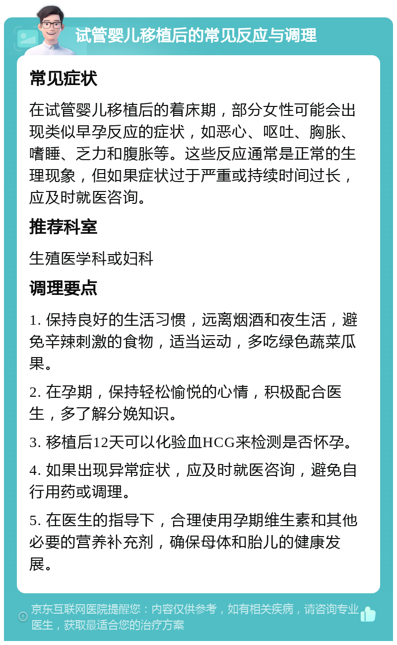 试管婴儿移植后的常见反应与调理 常见症状 在试管婴儿移植后的着床期，部分女性可能会出现类似早孕反应的症状，如恶心、呕吐、胸胀、嗜睡、乏力和腹胀等。这些反应通常是正常的生理现象，但如果症状过于严重或持续时间过长，应及时就医咨询。 推荐科室 生殖医学科或妇科 调理要点 1. 保持良好的生活习惯，远离烟酒和夜生活，避免辛辣刺激的食物，适当运动，多吃绿色蔬菜瓜果。 2. 在孕期，保持轻松愉悦的心情，积极配合医生，多了解分娩知识。 3. 移植后12天可以化验血HCG来检测是否怀孕。 4. 如果出现异常症状，应及时就医咨询，避免自行用药或调理。 5. 在医生的指导下，合理使用孕期维生素和其他必要的营养补充剂，确保母体和胎儿的健康发展。