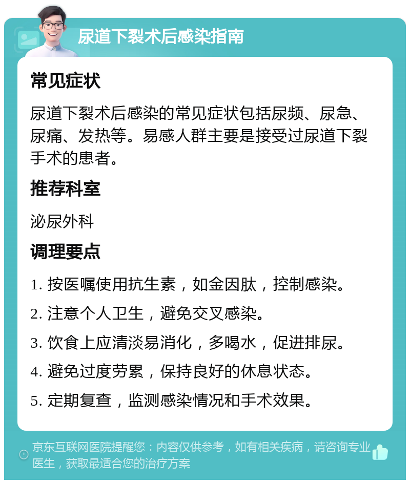 尿道下裂术后感染指南 常见症状 尿道下裂术后感染的常见症状包括尿频、尿急、尿痛、发热等。易感人群主要是接受过尿道下裂手术的患者。 推荐科室 泌尿外科 调理要点 1. 按医嘱使用抗生素，如金因肽，控制感染。 2. 注意个人卫生，避免交叉感染。 3. 饮食上应清淡易消化，多喝水，促进排尿。 4. 避免过度劳累，保持良好的休息状态。 5. 定期复查，监测感染情况和手术效果。