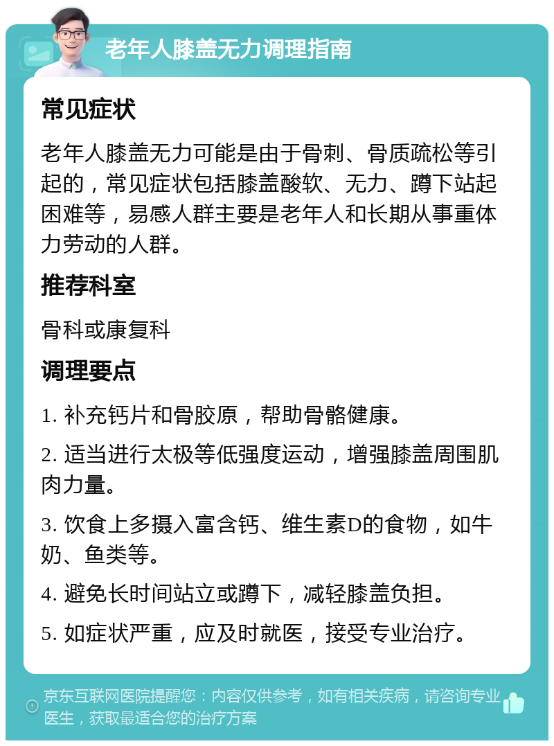 老年人膝盖无力调理指南 常见症状 老年人膝盖无力可能是由于骨刺、骨质疏松等引起的，常见症状包括膝盖酸软、无力、蹲下站起困难等，易感人群主要是老年人和长期从事重体力劳动的人群。 推荐科室 骨科或康复科 调理要点 1. 补充钙片和骨胶原，帮助骨骼健康。 2. 适当进行太极等低强度运动，增强膝盖周围肌肉力量。 3. 饮食上多摄入富含钙、维生素D的食物，如牛奶、鱼类等。 4. 避免长时间站立或蹲下，减轻膝盖负担。 5. 如症状严重，应及时就医，接受专业治疗。