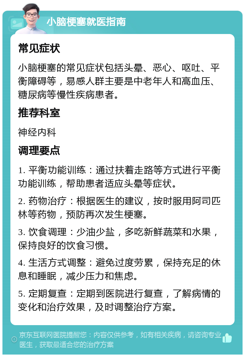 小脑梗塞就医指南 常见症状 小脑梗塞的常见症状包括头晕、恶心、呕吐、平衡障碍等，易感人群主要是中老年人和高血压、糖尿病等慢性疾病患者。 推荐科室 神经内科 调理要点 1. 平衡功能训练：通过扶着走路等方式进行平衡功能训练，帮助患者适应头晕等症状。 2. 药物治疗：根据医生的建议，按时服用阿司匹林等药物，预防再次发生梗塞。 3. 饮食调理：少油少盐，多吃新鲜蔬菜和水果，保持良好的饮食习惯。 4. 生活方式调整：避免过度劳累，保持充足的休息和睡眠，减少压力和焦虑。 5. 定期复查：定期到医院进行复查，了解病情的变化和治疗效果，及时调整治疗方案。