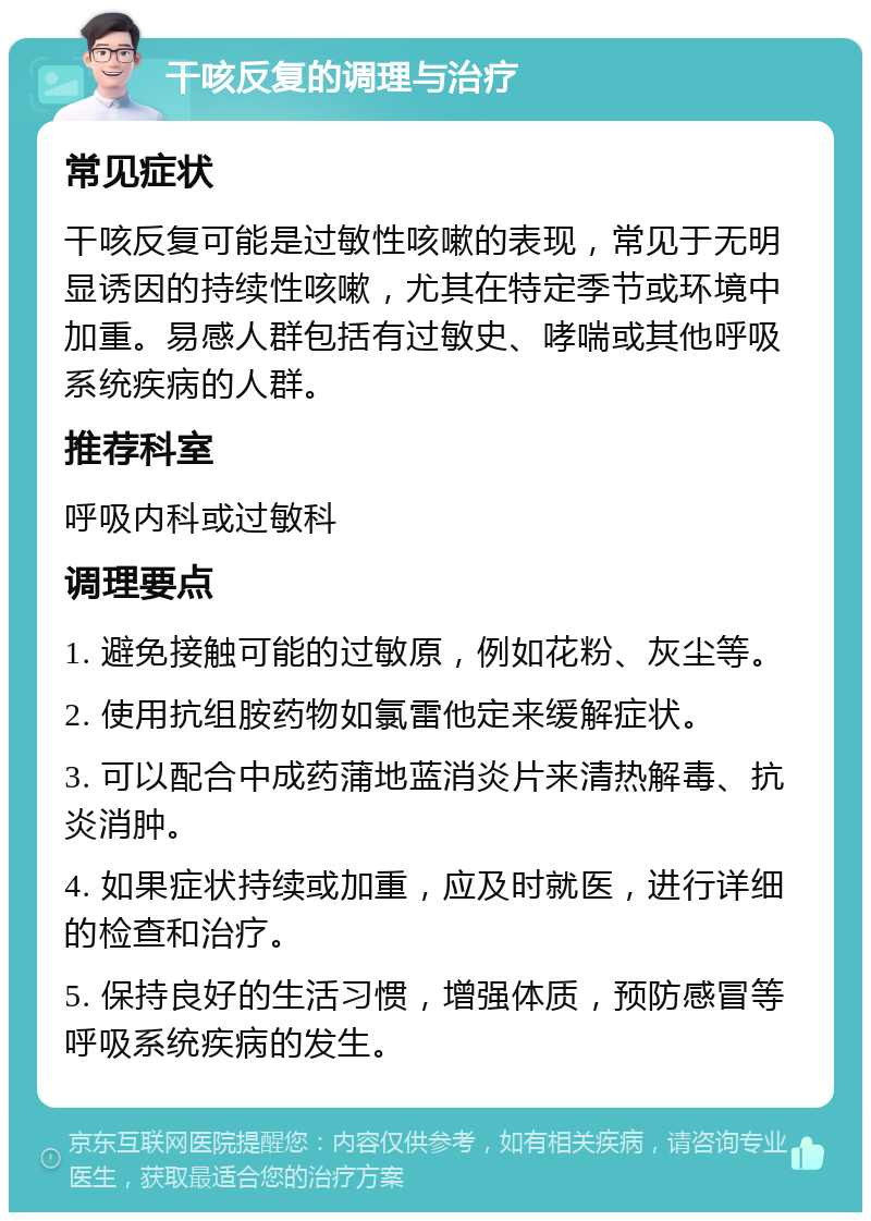 干咳反复的调理与治疗 常见症状 干咳反复可能是过敏性咳嗽的表现，常见于无明显诱因的持续性咳嗽，尤其在特定季节或环境中加重。易感人群包括有过敏史、哮喘或其他呼吸系统疾病的人群。 推荐科室 呼吸内科或过敏科 调理要点 1. 避免接触可能的过敏原，例如花粉、灰尘等。 2. 使用抗组胺药物如氯雷他定来缓解症状。 3. 可以配合中成药蒲地蓝消炎片来清热解毒、抗炎消肿。 4. 如果症状持续或加重，应及时就医，进行详细的检查和治疗。 5. 保持良好的生活习惯，增强体质，预防感冒等呼吸系统疾病的发生。