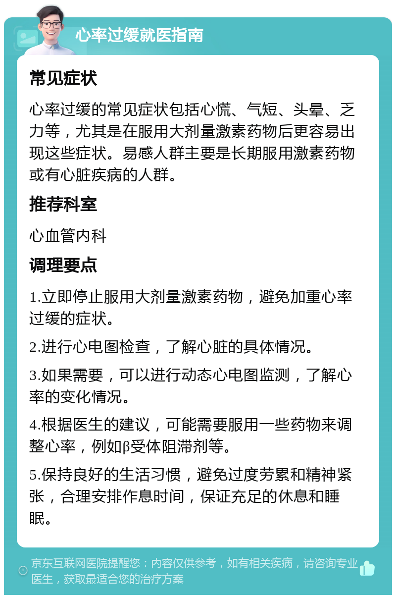 心率过缓就医指南 常见症状 心率过缓的常见症状包括心慌、气短、头晕、乏力等，尤其是在服用大剂量激素药物后更容易出现这些症状。易感人群主要是长期服用激素药物或有心脏疾病的人群。 推荐科室 心血管内科 调理要点 1.立即停止服用大剂量激素药物，避免加重心率过缓的症状。 2.进行心电图检查，了解心脏的具体情况。 3.如果需要，可以进行动态心电图监测，了解心率的变化情况。 4.根据医生的建议，可能需要服用一些药物来调整心率，例如β受体阻滞剂等。 5.保持良好的生活习惯，避免过度劳累和精神紧张，合理安排作息时间，保证充足的休息和睡眠。