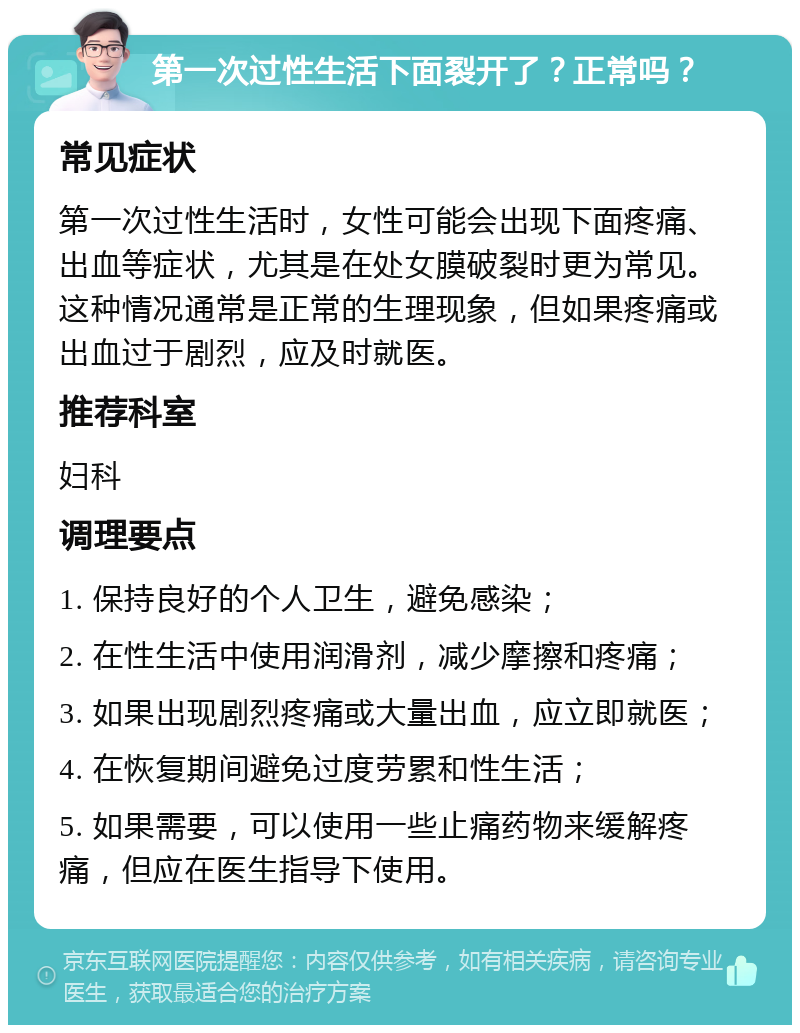 第一次过性生活下面裂开了？正常吗？ 常见症状 第一次过性生活时，女性可能会出现下面疼痛、出血等症状，尤其是在处女膜破裂时更为常见。这种情况通常是正常的生理现象，但如果疼痛或出血过于剧烈，应及时就医。 推荐科室 妇科 调理要点 1. 保持良好的个人卫生，避免感染； 2. 在性生活中使用润滑剂，减少摩擦和疼痛； 3. 如果出现剧烈疼痛或大量出血，应立即就医； 4. 在恢复期间避免过度劳累和性生活； 5. 如果需要，可以使用一些止痛药物来缓解疼痛，但应在医生指导下使用。