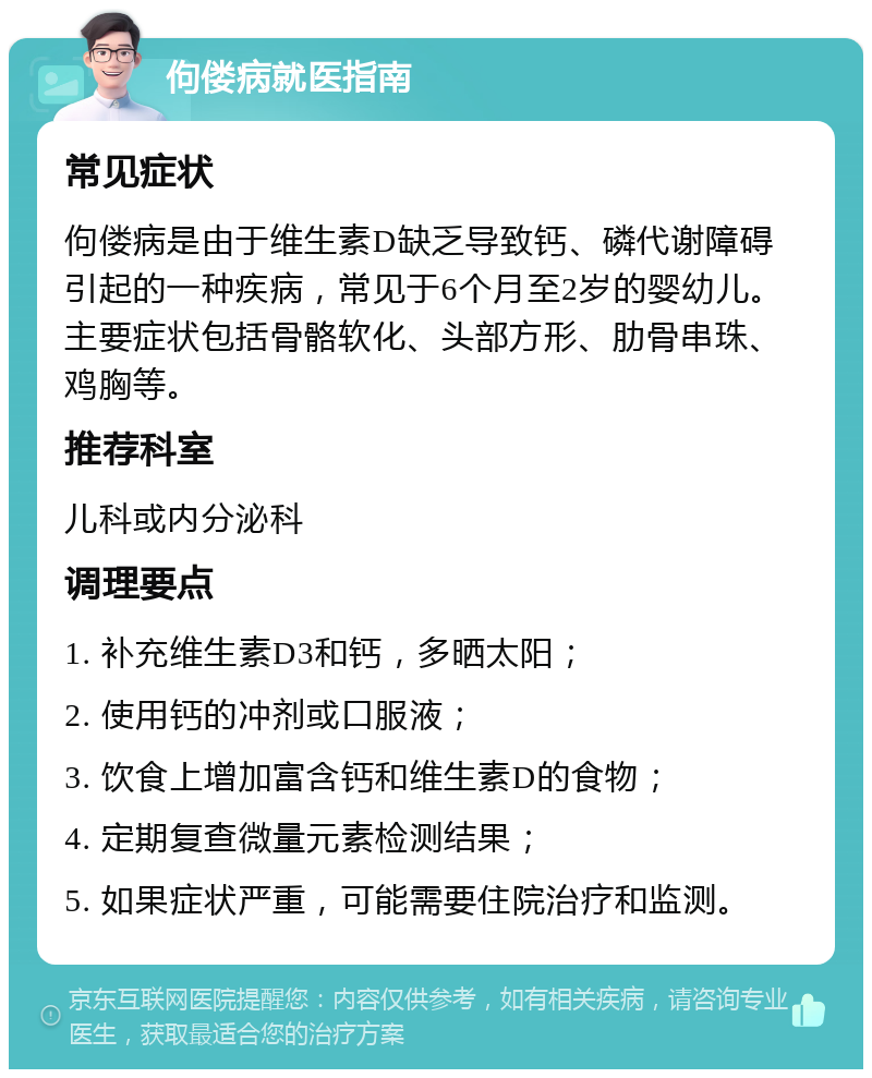 佝偻病就医指南 常见症状 佝偻病是由于维生素D缺乏导致钙、磷代谢障碍引起的一种疾病，常见于6个月至2岁的婴幼儿。主要症状包括骨骼软化、头部方形、肋骨串珠、鸡胸等。 推荐科室 儿科或内分泌科 调理要点 1. 补充维生素D3和钙，多晒太阳； 2. 使用钙的冲剂或口服液； 3. 饮食上增加富含钙和维生素D的食物； 4. 定期复查微量元素检测结果； 5. 如果症状严重，可能需要住院治疗和监测。