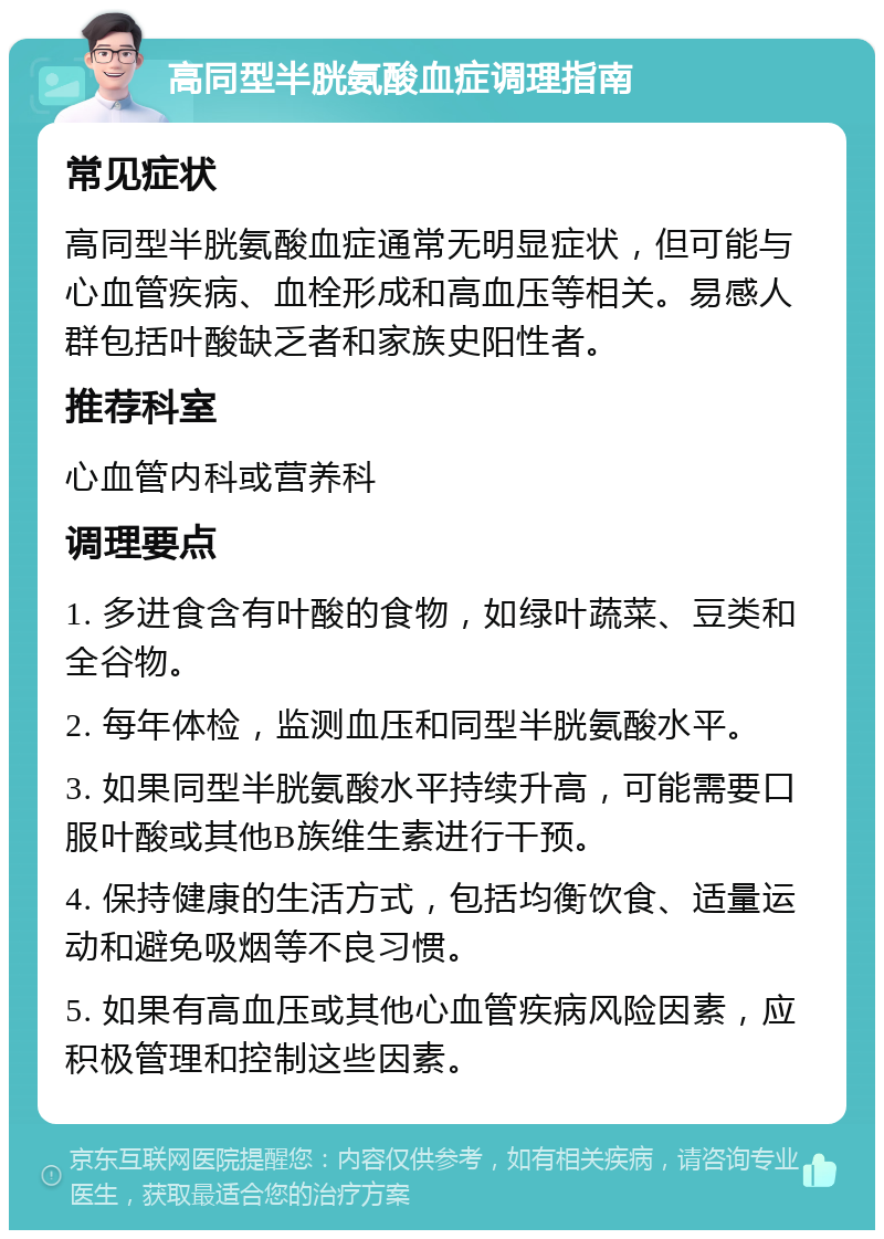 高同型半胱氨酸血症调理指南 常见症状 高同型半胱氨酸血症通常无明显症状，但可能与心血管疾病、血栓形成和高血压等相关。易感人群包括叶酸缺乏者和家族史阳性者。 推荐科室 心血管内科或营养科 调理要点 1. 多进食含有叶酸的食物，如绿叶蔬菜、豆类和全谷物。 2. 每年体检，监测血压和同型半胱氨酸水平。 3. 如果同型半胱氨酸水平持续升高，可能需要口服叶酸或其他B族维生素进行干预。 4. 保持健康的生活方式，包括均衡饮食、适量运动和避免吸烟等不良习惯。 5. 如果有高血压或其他心血管疾病风险因素，应积极管理和控制这些因素。