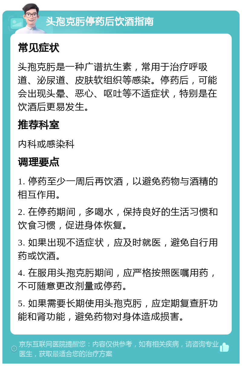 头孢克肟停药后饮酒指南 常见症状 头孢克肟是一种广谱抗生素，常用于治疗呼吸道、泌尿道、皮肤软组织等感染。停药后，可能会出现头晕、恶心、呕吐等不适症状，特别是在饮酒后更易发生。 推荐科室 内科或感染科 调理要点 1. 停药至少一周后再饮酒，以避免药物与酒精的相互作用。 2. 在停药期间，多喝水，保持良好的生活习惯和饮食习惯，促进身体恢复。 3. 如果出现不适症状，应及时就医，避免自行用药或饮酒。 4. 在服用头孢克肟期间，应严格按照医嘱用药，不可随意更改剂量或停药。 5. 如果需要长期使用头孢克肟，应定期复查肝功能和肾功能，避免药物对身体造成损害。