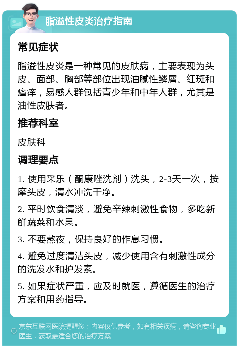 脂溢性皮炎治疗指南 常见症状 脂溢性皮炎是一种常见的皮肤病，主要表现为头皮、面部、胸部等部位出现油腻性鳞屑、红斑和瘙痒，易感人群包括青少年和中年人群，尤其是油性皮肤者。 推荐科室 皮肤科 调理要点 1. 使用采乐（酮康唑洗剂）洗头，2-3天一次，按摩头皮，清水冲洗干净。 2. 平时饮食清淡，避免辛辣刺激性食物，多吃新鲜蔬菜和水果。 3. 不要熬夜，保持良好的作息习惯。 4. 避免过度清洁头皮，减少使用含有刺激性成分的洗发水和护发素。 5. 如果症状严重，应及时就医，遵循医生的治疗方案和用药指导。