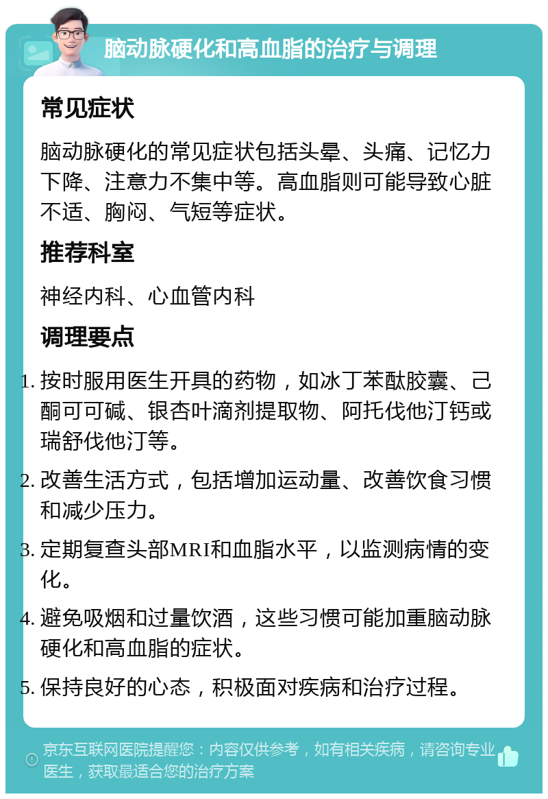 脑动脉硬化和高血脂的治疗与调理 常见症状 脑动脉硬化的常见症状包括头晕、头痛、记忆力下降、注意力不集中等。高血脂则可能导致心脏不适、胸闷、气短等症状。 推荐科室 神经内科、心血管内科 调理要点 按时服用医生开具的药物，如冰丁苯酞胶囊、己酮可可碱、银杏叶滴剂提取物、阿托伐他汀钙或瑞舒伐他汀等。 改善生活方式，包括增加运动量、改善饮食习惯和减少压力。 定期复查头部MRI和血脂水平，以监测病情的变化。 避免吸烟和过量饮酒，这些习惯可能加重脑动脉硬化和高血脂的症状。 保持良好的心态，积极面对疾病和治疗过程。