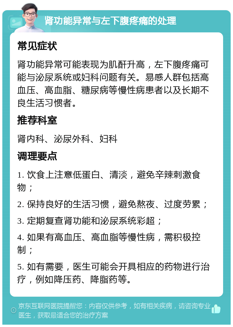 肾功能异常与左下腹疼痛的处理 常见症状 肾功能异常可能表现为肌酐升高，左下腹疼痛可能与泌尿系统或妇科问题有关。易感人群包括高血压、高血脂、糖尿病等慢性病患者以及长期不良生活习惯者。 推荐科室 肾内科、泌尿外科、妇科 调理要点 1. 饮食上注意低蛋白、清淡，避免辛辣刺激食物； 2. 保持良好的生活习惯，避免熬夜、过度劳累； 3. 定期复查肾功能和泌尿系统彩超； 4. 如果有高血压、高血脂等慢性病，需积极控制； 5. 如有需要，医生可能会开具相应的药物进行治疗，例如降压药、降脂药等。