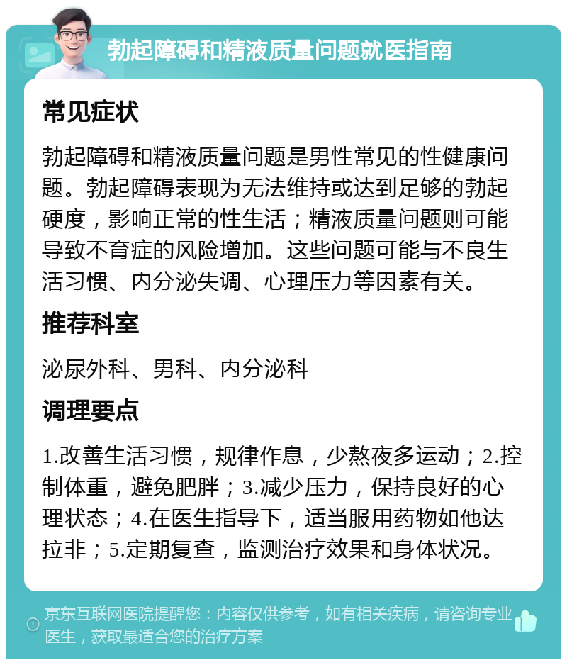 勃起障碍和精液质量问题就医指南 常见症状 勃起障碍和精液质量问题是男性常见的性健康问题。勃起障碍表现为无法维持或达到足够的勃起硬度，影响正常的性生活；精液质量问题则可能导致不育症的风险增加。这些问题可能与不良生活习惯、内分泌失调、心理压力等因素有关。 推荐科室 泌尿外科、男科、内分泌科 调理要点 1.改善生活习惯，规律作息，少熬夜多运动；2.控制体重，避免肥胖；3.减少压力，保持良好的心理状态；4.在医生指导下，适当服用药物如他达拉非；5.定期复查，监测治疗效果和身体状况。