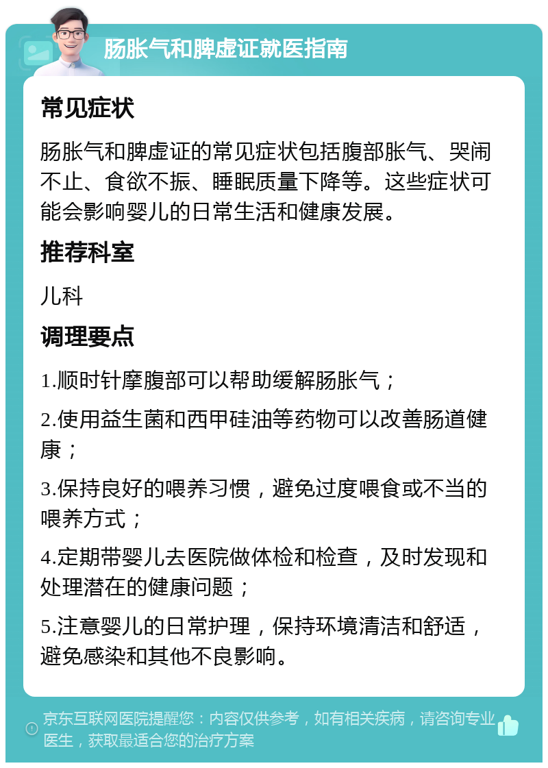 肠胀气和脾虚证就医指南 常见症状 肠胀气和脾虚证的常见症状包括腹部胀气、哭闹不止、食欲不振、睡眠质量下降等。这些症状可能会影响婴儿的日常生活和健康发展。 推荐科室 儿科 调理要点 1.顺时针摩腹部可以帮助缓解肠胀气； 2.使用益生菌和西甲硅油等药物可以改善肠道健康； 3.保持良好的喂养习惯，避免过度喂食或不当的喂养方式； 4.定期带婴儿去医院做体检和检查，及时发现和处理潜在的健康问题； 5.注意婴儿的日常护理，保持环境清洁和舒适，避免感染和其他不良影响。