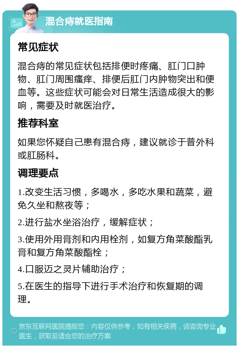 混合痔就医指南 常见症状 混合痔的常见症状包括排便时疼痛、肛门口肿物、肛门周围瘙痒、排便后肛门内肿物突出和便血等。这些症状可能会对日常生活造成很大的影响，需要及时就医治疗。 推荐科室 如果您怀疑自己患有混合痔，建议就诊于普外科或肛肠科。 调理要点 1.改变生活习惯，多喝水，多吃水果和蔬菜，避免久坐和熬夜等； 2.进行盐水坐浴治疗，缓解症状； 3.使用外用膏剂和内用栓剂，如复方角菜酸酯乳膏和复方角菜酸酯栓； 4.口服迈之灵片辅助治疗； 5.在医生的指导下进行手术治疗和恢复期的调理。