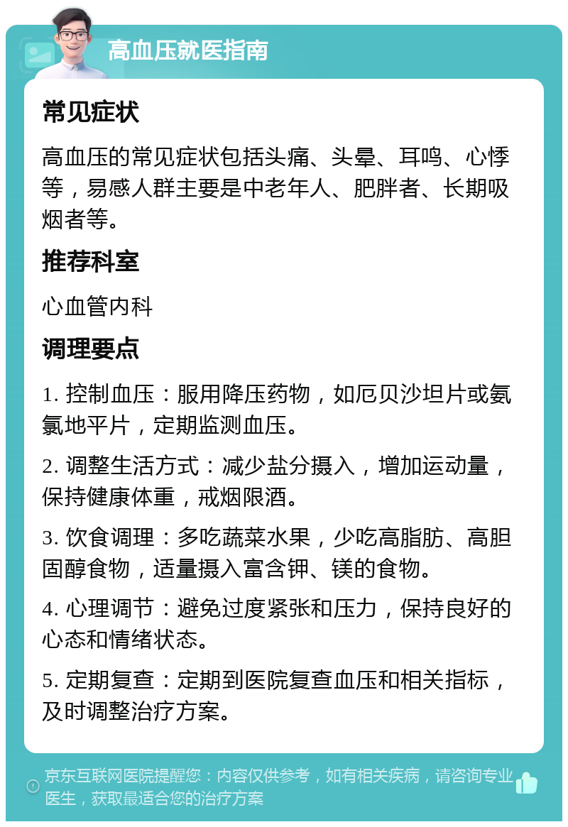 高血压就医指南 常见症状 高血压的常见症状包括头痛、头晕、耳鸣、心悸等，易感人群主要是中老年人、肥胖者、长期吸烟者等。 推荐科室 心血管内科 调理要点 1. 控制血压：服用降压药物，如厄贝沙坦片或氨氯地平片，定期监测血压。 2. 调整生活方式：减少盐分摄入，增加运动量，保持健康体重，戒烟限酒。 3. 饮食调理：多吃蔬菜水果，少吃高脂肪、高胆固醇食物，适量摄入富含钾、镁的食物。 4. 心理调节：避免过度紧张和压力，保持良好的心态和情绪状态。 5. 定期复查：定期到医院复查血压和相关指标，及时调整治疗方案。