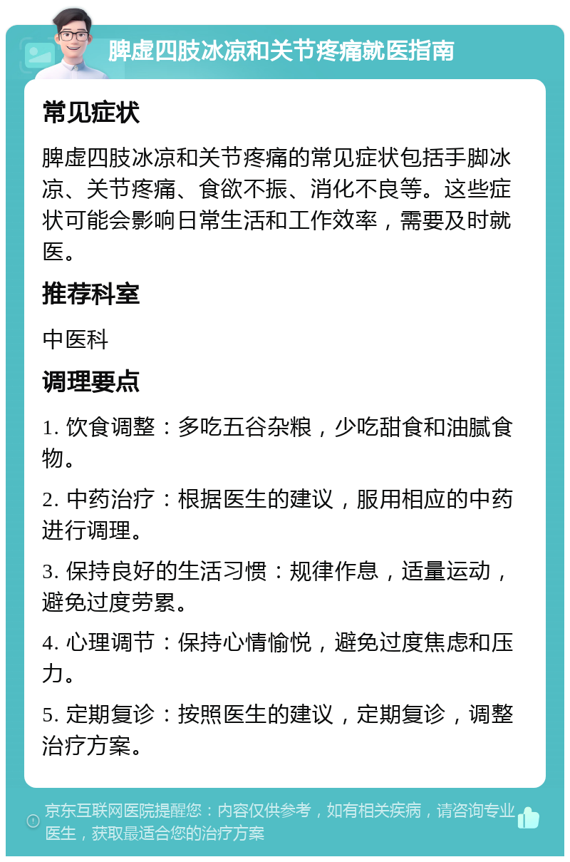 脾虚四肢冰凉和关节疼痛就医指南 常见症状 脾虚四肢冰凉和关节疼痛的常见症状包括手脚冰凉、关节疼痛、食欲不振、消化不良等。这些症状可能会影响日常生活和工作效率，需要及时就医。 推荐科室 中医科 调理要点 1. 饮食调整：多吃五谷杂粮，少吃甜食和油腻食物。 2. 中药治疗：根据医生的建议，服用相应的中药进行调理。 3. 保持良好的生活习惯：规律作息，适量运动，避免过度劳累。 4. 心理调节：保持心情愉悦，避免过度焦虑和压力。 5. 定期复诊：按照医生的建议，定期复诊，调整治疗方案。