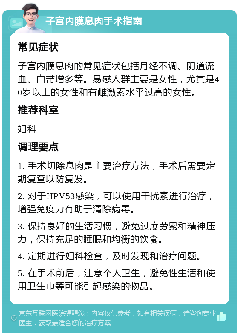 子宫内膜息肉手术指南 常见症状 子宫内膜息肉的常见症状包括月经不调、阴道流血、白带增多等。易感人群主要是女性，尤其是40岁以上的女性和有雌激素水平过高的女性。 推荐科室 妇科 调理要点 1. 手术切除息肉是主要治疗方法，手术后需要定期复查以防复发。 2. 对于HPV53感染，可以使用干扰素进行治疗，增强免疫力有助于清除病毒。 3. 保持良好的生活习惯，避免过度劳累和精神压力，保持充足的睡眠和均衡的饮食。 4. 定期进行妇科检查，及时发现和治疗问题。 5. 在手术前后，注意个人卫生，避免性生活和使用卫生巾等可能引起感染的物品。