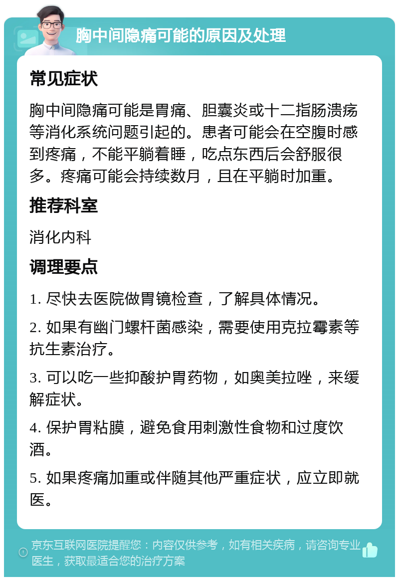 胸中间隐痛可能的原因及处理 常见症状 胸中间隐痛可能是胃痛、胆囊炎或十二指肠溃疡等消化系统问题引起的。患者可能会在空腹时感到疼痛，不能平躺着睡，吃点东西后会舒服很多。疼痛可能会持续数月，且在平躺时加重。 推荐科室 消化内科 调理要点 1. 尽快去医院做胃镜检查，了解具体情况。 2. 如果有幽门螺杆菌感染，需要使用克拉霉素等抗生素治疗。 3. 可以吃一些抑酸护胃药物，如奥美拉唑，来缓解症状。 4. 保护胃粘膜，避免食用刺激性食物和过度饮酒。 5. 如果疼痛加重或伴随其他严重症状，应立即就医。