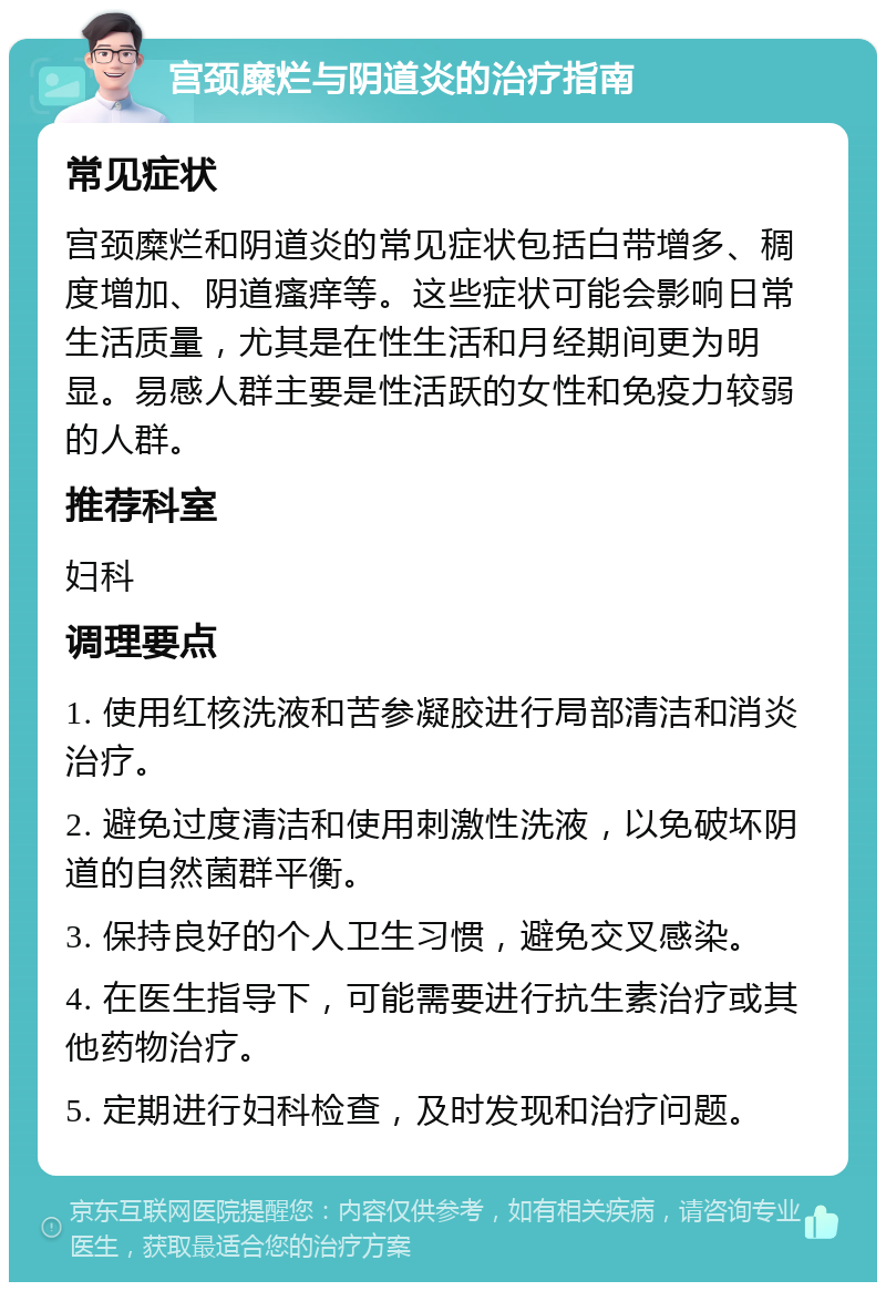 宫颈糜烂与阴道炎的治疗指南 常见症状 宫颈糜烂和阴道炎的常见症状包括白带增多、稠度增加、阴道瘙痒等。这些症状可能会影响日常生活质量，尤其是在性生活和月经期间更为明显。易感人群主要是性活跃的女性和免疫力较弱的人群。 推荐科室 妇科 调理要点 1. 使用红核洗液和苦参凝胶进行局部清洁和消炎治疗。 2. 避免过度清洁和使用刺激性洗液，以免破坏阴道的自然菌群平衡。 3. 保持良好的个人卫生习惯，避免交叉感染。 4. 在医生指导下，可能需要进行抗生素治疗或其他药物治疗。 5. 定期进行妇科检查，及时发现和治疗问题。