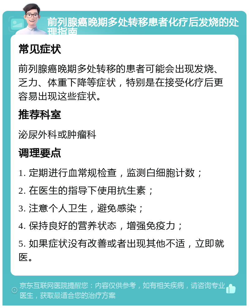 前列腺癌晚期多处转移患者化疗后发烧的处理指南 常见症状 前列腺癌晚期多处转移的患者可能会出现发烧、乏力、体重下降等症状，特别是在接受化疗后更容易出现这些症状。 推荐科室 泌尿外科或肿瘤科 调理要点 1. 定期进行血常规检查，监测白细胞计数； 2. 在医生的指导下使用抗生素； 3. 注意个人卫生，避免感染； 4. 保持良好的营养状态，增强免疫力； 5. 如果症状没有改善或者出现其他不适，立即就医。