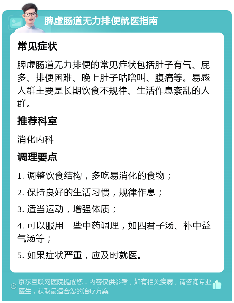 脾虚肠道无力排便就医指南 常见症状 脾虚肠道无力排便的常见症状包括肚子有气、屁多、排便困难、晚上肚子咕噜叫、腹痛等。易感人群主要是长期饮食不规律、生活作息紊乱的人群。 推荐科室 消化内科 调理要点 1. 调整饮食结构，多吃易消化的食物； 2. 保持良好的生活习惯，规律作息； 3. 适当运动，增强体质； 4. 可以服用一些中药调理，如四君子汤、补中益气汤等； 5. 如果症状严重，应及时就医。