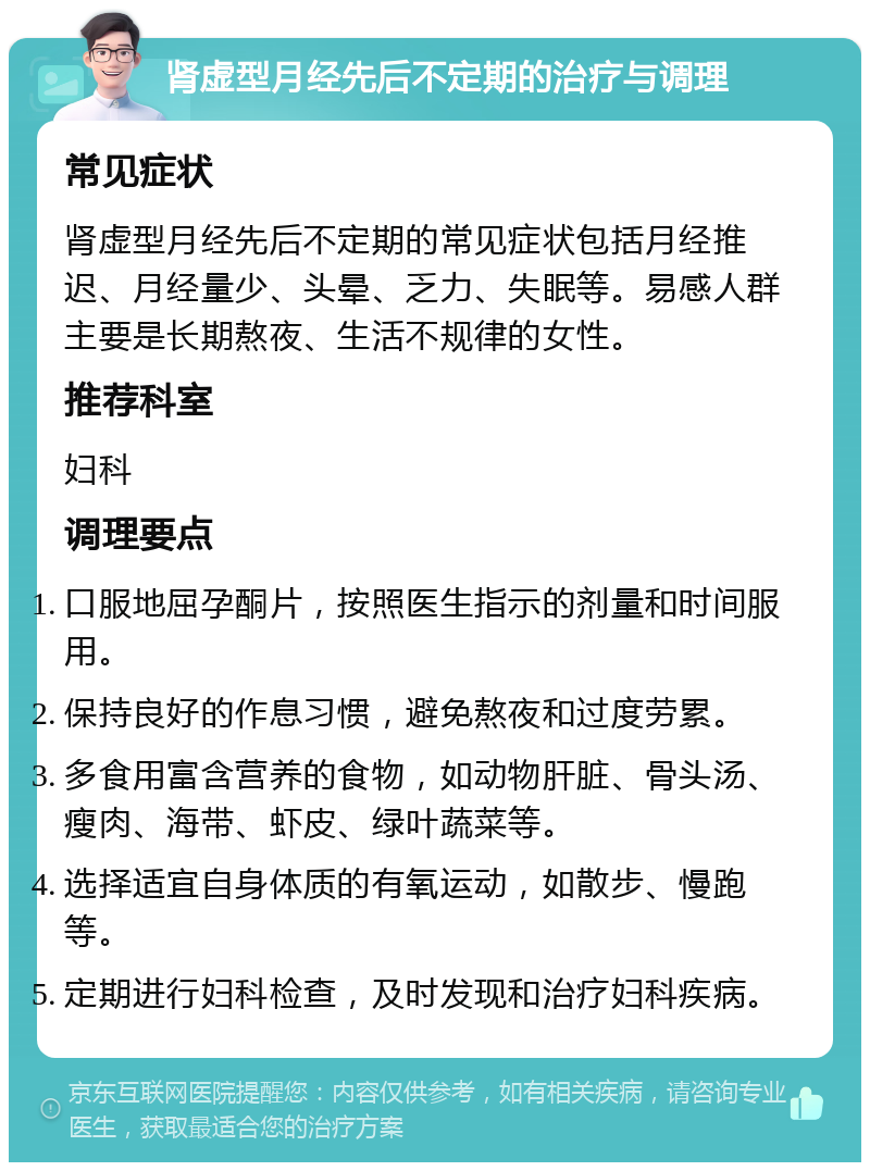 肾虚型月经先后不定期的治疗与调理 常见症状 肾虚型月经先后不定期的常见症状包括月经推迟、月经量少、头晕、乏力、失眠等。易感人群主要是长期熬夜、生活不规律的女性。 推荐科室 妇科 调理要点 口服地屈孕酮片，按照医生指示的剂量和时间服用。 保持良好的作息习惯，避免熬夜和过度劳累。 多食用富含营养的食物，如动物肝脏、骨头汤、瘦肉、海带、虾皮、绿叶蔬菜等。 选择适宜自身体质的有氧运动，如散步、慢跑等。 定期进行妇科检查，及时发现和治疗妇科疾病。