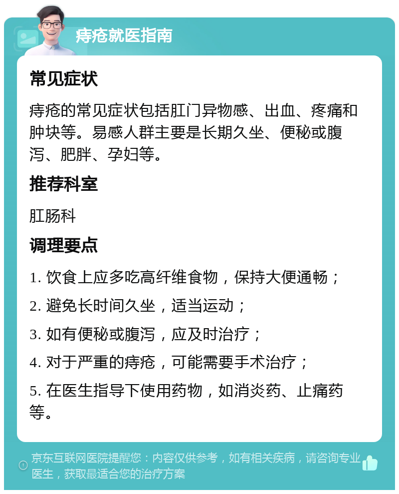 痔疮就医指南 常见症状 痔疮的常见症状包括肛门异物感、出血、疼痛和肿块等。易感人群主要是长期久坐、便秘或腹泻、肥胖、孕妇等。 推荐科室 肛肠科 调理要点 1. 饮食上应多吃高纤维食物，保持大便通畅； 2. 避免长时间久坐，适当运动； 3. 如有便秘或腹泻，应及时治疗； 4. 对于严重的痔疮，可能需要手术治疗； 5. 在医生指导下使用药物，如消炎药、止痛药等。