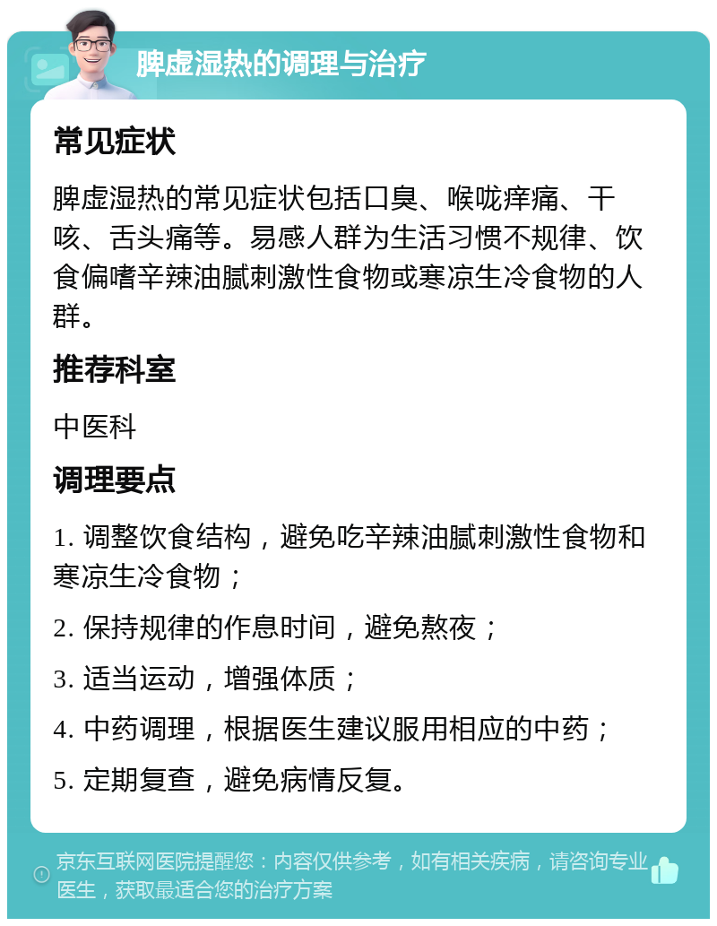 脾虚湿热的调理与治疗 常见症状 脾虚湿热的常见症状包括口臭、喉咙痒痛、干咳、舌头痛等。易感人群为生活习惯不规律、饮食偏嗜辛辣油腻刺激性食物或寒凉生冷食物的人群。 推荐科室 中医科 调理要点 1. 调整饮食结构，避免吃辛辣油腻刺激性食物和寒凉生冷食物； 2. 保持规律的作息时间，避免熬夜； 3. 适当运动，增强体质； 4. 中药调理，根据医生建议服用相应的中药； 5. 定期复查，避免病情反复。